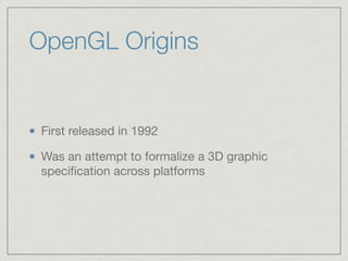 OpenGL Origins 
First released in 1992 
Was an attempt to formalize a 3D graphic 
specification across platforms 
 