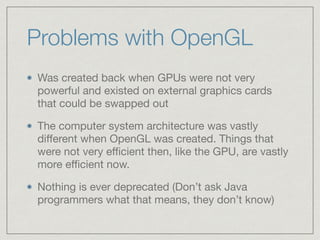 Problems with OpenGL 
Was created back when GPUs were not very 
powerful and existed on external graphics cards 
that could be swapped out 
The computer system architecture was vastly 
different when OpenGL was created. Things that 
were not very efficient then, like the GPU, are vastly 
more efficient now. 
Nothing is ever deprecated (Don’t ask Java 
programmers what that means, they don’t know) 
 