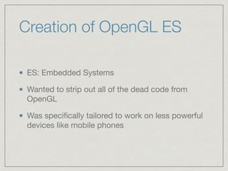 Creation of OpenGL ES 
ES: Embedded Systems 
Wanted to strip out all of the dead code from 
OpenGL 
Was specifically tailored to work on less powerful 
devices like mobile phones 
 