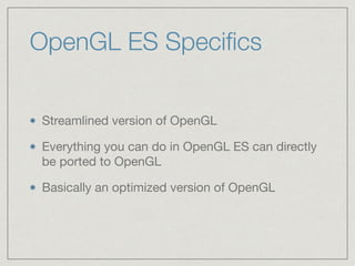 OpenGL ES Specifics 
Streamlined version of OpenGL 
Everything you can do in OpenGL ES can directly 
be ported to OpenGL 
Basically an optimized version of OpenGL 
 