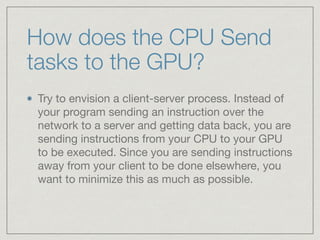 How does the CPU Send 
tasks to the GPU? 
Try to envision a client-server process. Instead of 
your program sending an instruction over the 
network to a server and getting data back, you are 
sending instructions from your CPU to your GPU 
to be executed. Since you are sending instructions 
away from your client to be done elsewhere, you 
want to minimize this as much as possible. 
 