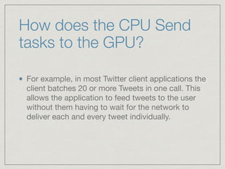 How does the CPU Send 
tasks to the GPU? 
For example, in most Twitter client applications the 
client batches 20 or more Tweets in one call. This 
allows the application to feed tweets to the user 
without them having to wait for the network to 
deliver each and every tweet individually. 
 