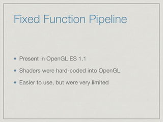 Fixed Function Pipeline 
Present in OpenGL ES 1.1 
Shaders were hard-coded into OpenGL 
Easier to use, but were very limited 
 