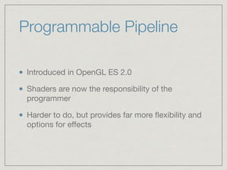 Programmable Pipeline 
Introduced in OpenGL ES 2.0 
Shaders are now the responsibility of the 
programmer 
Harder to do, but provides far more flexibility and 
options for effects 
 