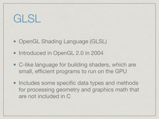 GLSL 
OpenGL Shading Language (GLSL) 
Introduced in OpenGL 2.0 in 2004 
C-like language for building shaders, which are 
small, efficient programs to run on the GPU 
Includes some specific data types and methods 
for processing geometry and graphics math that 
are not included in C 
 