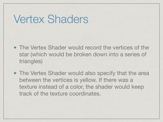 Vertex Shaders 
The Vertex Shader would record the vertices of the 
star (which would be broken down into a series of 
triangles) 
The Vertex Shader would also specify that the area 
between the vertices is yellow. If there was a 
texture instead of a color, the shader would keep 
track of the texture coordinates. 
 