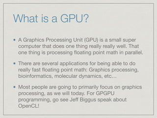 What is a GPU? 
A Graphics Processing Unit (GPU) is a small super 
computer that does one thing really really well. That 
one thing is processing floating point math in parallel. 
There are several applications for being able to do 
really fast floating point math: Graphics processing, 
bioinformatics, molecular dynamics, etc… 
Most people are going to primarily focus on graphics 
processing, as we will today. For GPGPU 
programming, go see Jeff Biggus speak about 
OpenCL! 
 