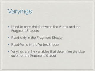 Varyings 
Used to pass data between the Vertex and the 
Fragment Shaders 
Read-only in the Fragment Shader 
Read-Write in the Vertex Shader 
Varyings are the variables that determine the pixel 
color for the Fragment Shader 
 