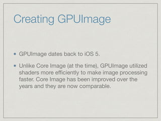 Creating GPUImage 
GPUImage dates back to iOS 5. 
Unlike Core Image (at the time), GPUImage utilized 
shaders more efficiently to make image processing 
faster. Core Image has been improved over the 
years and they are now comparable. 
 