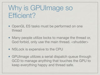 Why is GPUImage so 
Efficient? 
OpenGL ES tasks must be performed on one 
thread 
Many people utilize locks to manage the thread or, 
God forbid, only use the main thread. <shudder> 
NSLock is expensive to the CPU 
GPUImage utilizes a serial dispatch queue through 
GCD to manage anything that touches the GPU to 
keep everything happy and thread safe. 
 