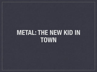 METAL: THE NEW KID IN 
TOWN 
 