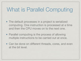 What is Parallel Computing 
The default processes in a project is serialized 
computing. One instruction is processed at a time 
and then the CPU moves on to the next one. 
Parallel computing is the process of allowing 
multiple instructions to be carried out at once. 
Can be done on different threads, cores, and even 
at the bit level. 
 