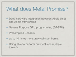 What does Metal Promise? 
Deep hardware integration between Apple chips 
and Apple frameworks 
General Purpose GPU programming (GPGPU) 
Precompiled Shaders 
up to 10 times more draw calls per frame 
Being able to perform draw calls on multiple 
threads 
 