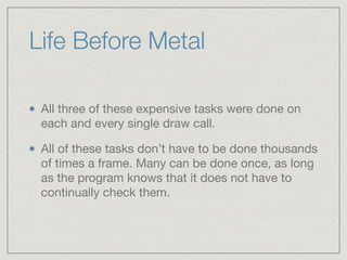 Life Before Metal 
All three of these expensive tasks were done on 
each and every single draw call. 
All of these tasks don’t have to be done thousands 
of times a frame. Many can be done once, as long 
as the program knows that it does not have to 
continually check them. 
 