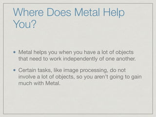 Where Does Metal Help 
You? 
Metal helps you when you have a lot of objects 
that need to work independently of one another. 
Certain tasks, like image processing, do not 
involve a lot of objects, so you aren’t going to gain 
much with Metal. 
 