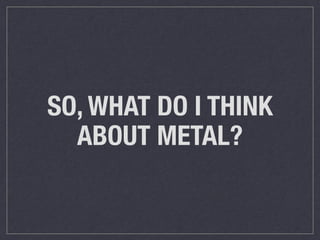 SO, WHAT DO I THINK 
ABOUT METAL? 
 
