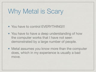 Why Metal is Scary 
You have to control EVERYTHING!!! 
You have to have a deep understanding of how 
the computer works that I have not seen 
demonstrated by a large number of people. 
Metal assumes you know more than the computer 
does, which in my experience is usually a bad 
move. 
 
