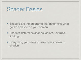 Shader Basics 
Shaders are the programs that determine what 
gets displayed on your screen. 
Shaders determine shapes, colors, textures, 
lighting… 
Everything you see and use comes down to 
shaders. 
 