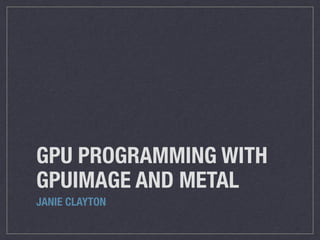 GPU PROGRAMMING WITH 
GPUIMAGE AND METAL 
JANIE CLAYTON 
 