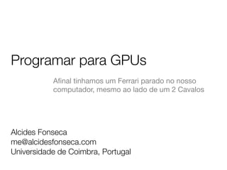 Programar para GPUs
Alcides Fonseca
me@alcidesfonseca.com
Universidade de Coimbra, Portugal
Aﬁnal tinhamos um Ferrari parado no nosso
computador, mesmo ao lado de um 2 Cavalos
 