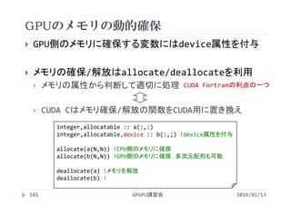 GPUのメモリの動的確保
2016/01/13GPGPU講習会101
 GPU側のメモリに確保する変数にはdevice属性を付与
 メモリの確保/解放はallocate/deallocateを利用
 メモリの属性から判断して適切に処理
 CUDA Cはメモリ確保/解放の関数をCUDA用に置き換え
integer,allocatable :: a(:,:)
integer,allocatable,device :: b(:,;) !device属性を付与
allocate(a(N,N)) !CPU側のメモリに確保
allocate(b(N,N)) !GPU側のメモリに確保，多次元配列も可能
deallocate(a) !メモリを解放
deallocate(b) !
CUDA Fortranの利点の一つ
 