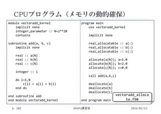 module vectoradd_kernel
implicit none
integer,parameter :: N=2**20
contains
subroutine add(a, b, c)
implicit none
real :: a(N)
real :: b(N)
real :: c(N)
integer :: i
do i=1,N
c(i) = a(i) + b(i)
end do
end subroutine add
end module vectoradd_kernel
program main
use vectoradd_kernel
implicit none
real,allocatable :: a(:)
real,allocatable :: b(:)
real,allocatable :: c(:)
allocate(a(N)); a=1.0
allocate(b(N)); b=2.0
allocate(c(N)); c=0.0
call add(a,b,c)
deallocate(a)
deallocate(b)
deallocate(c)
end program main
CPUプログラム（メモリの動的確保）
GPGPU講習会102 2016/01/13
vectoradd_alloca
te.f90
 
