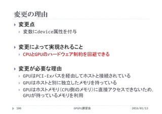 変更の理由
2016/01/13GPGPU講習会106
 変更点
 変数にdevice属性を付与
 変更によって実現されること
 CPUとGPUのハードウェア制約を回避できる
 変更が必要な理由
 GPUはPCI‐Exバスを経由してホストと接続されている
 GPUはホストと別に独立したメモリを持っている
 GPUはホストメモリ（CPU側のメモリ）に直接アクセスできないため，
GPUが持っているメモリを利用
 