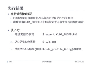 実行結果
GPGPU講習会107
 実行時間の確認
 CUDAの実行環境に組み込まれたプロファイラを利用
 環境変数CUDA_PROFILEを1に設定する事で実行時間を測定
 使い方
1. 環境変数の設定 $ export CUDA_PROFILE=1
2. プログラムの実行 $ ./a.out
3. プロファイル結果(標準はcuda_profile_0.log)の確認
2016/01/13
 