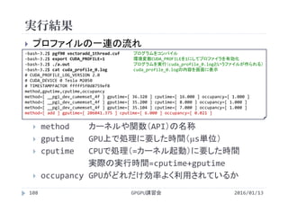 実行結果
GPGPU講習会108
 プロファイルの一連の流れ
 method カーネルや関数（API）の名称
 gputime GPU上で処理に要した時間（s単位）
 cputime CPUで処理（=カーネル起動）に要した時間
実際の実行時間=cputime+gputime
 occupancy GPUがどれだけ効率よく利用されているか
‐bash‐3.2$ pgf90 vectoradd_1thread.cuf プログラムをコンパイル
‐bash‐3.2$ export CUDA_PROFILE=1 環境変数CUDA_PROFILEを1にしてプロファイラを有効化
‐bash‐3.2$ ./a.out プログラムを実行（cuda_profile_0.logというファイルが作られる）
‐bash‐3.2$ cat cuda_profile_0.log cuda_profile_0.logの内容を画面に表示
# CUDA_PROFILE_LOG_VERSION 2.0
# CUDA_DEVICE 0 Tesla M2050
# TIMESTAMPFACTOR fffff5f0d8759ef8
method,gputime,cputime,occupancy
method=[ __pgi_dev_cumemset_4f ] gputime=[ 36.320 ] cputime=[ 16.000 ] occupancy=[ 1.000 ]
method=[ __pgi_dev_cumemset_4f ] gputime=[ 35.200 ] cputime=[ 8.000 ] occupancy=[ 1.000 ]
method=[ __pgi_dev_cumemset_4f ] gputime=[ 35.104 ] cputime=[ 7.000 ] occupancy=[ 1.000 ]
method=[ add ] gputime=[ 206041.375 ] cputime=[ 6.000 ] occupancy=[ 0.021 ]
2016/01/13
 
