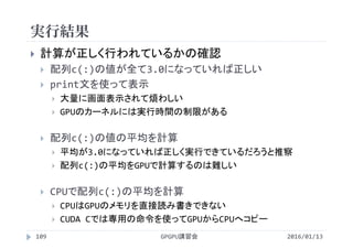 実行結果
GPGPU講習会109
 計算が正しく行われているかの確認
 配列c(:)の値が全て3.0になっていれば正しい
 print文を使って表示
 大量に画面表示されて煩わしい
 GPUのカーネルには実行時間の制限がある
 配列c(:)の値の平均を計算
 平均が3.0になっていれば正しく実行できているだろうと推察
 配列c(:)の平均をGPUで計算するのは難しい
 CPUで配列c(:)の平均を計算
 CPUはGPUのメモリを直接読み書きできない
 CUDA Cでは専用の命令を使ってGPUからCPUへコピー
2016/01/13
 