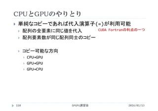 CPUとGPUのやりとり
GPGPU講習会
 単純なコピーであれば代入演算子(=)が利用可能
 配列の全要素に同じ値を代入
 配列要素数が同じ配列同士のコピー
 コピー可能な方向
 CPU→GPU
 GPU→GPU
 GPU→CPU
110 2016/01/13
CUDA Fortranの利点の一つ
 