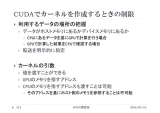 CUDAでカーネルを作成するときの制限
GPGPU講習会111
 利用するデータの場所の把握
 データがホストメモリにあるかデバイスメモリにあるか
 CPUにあるデータを基にGPUで計算を行う場合
 GPUで計算した結果をCPUで確認する場合
 転送を明示的に指定
 カーネルの引数
 値を渡すことができる
 GPUのメモリを指すアドレス
 CPUのメモリを指すアドレスも渡すことは可能
 そのアドレスを基にホスト側のメモリを参照することは不可能
2016/01/13
 