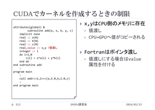 CUDAでカーネルを作成するときの制限
GPGPU講習会113
 x,yはCPU側のメモリに存在
 値渡し
 CPU→GPUへ値がコピーされる
 Fortranはポインタ渡し
 値渡しにする場合はvalue
属性を付ける
attributes(global) &
subroutine add(a, x, b, y, c)
implicit none
real :: a(N)
real :: b(N)
real :: c(N)
real,value :: x,y !値渡し
integer :: i
do i=1,N
c(i) = x*a(i) + y*b(i)
end do
end subroutine add
:
program main
:
call add<<<1,1>>>(a,1.0,b,2.0,c)
:
end program main
2016/01/13
 