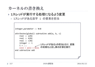 カーネルの書き換え
 1スレッドが実行する処理になるよう変更
 1スレッドがある添字 i の要素を担当
integer,parameter :: N=8
attributes(global) subroutine add(a, b, c)
real :: a(N)
real :: b(N)
real :: c(N)
integer :: i
i = ...
c(i) = a(i) + b(i)
end subroutine add
GPGPU講習会117
1スレッドがあるiの担当となり，変数
の初期化と足し算の計算を実行
2016/01/13
 
