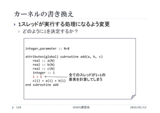 カーネルの書き換え
 1スレッドが実行する処理になるよう変更
 どのようにiを決定するか？
integer,parameter :: N=8
attributes(global) subroutine add(a, b, c)
real :: a(N)
real :: b(N)
real :: c(N)
integer :: i
i = 1
c(i) = a(i) + b(i)
end subroutine add
全てのスレッドがi=1の
要素を計算してしまう
GPGPU講習会118 2016/01/13
 