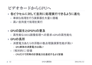 ビデオカードからGPUへ
 各ピクセルに対して並列に処理実行できるように進化
 単純な処理を行う演算器を大量に搭載
 高い並列度で処理を実行
 GPUの誕生とGPGPUの普及
 高性能な3DCG画像処理への要求→GPUの高性能化
 GPUの長所
 消費電力あたりの浮動小数点理論演算性能が高い
 GPU単体の消費電力は高い
 （相対的に）安価
 CPUだけで同等の計算能力を達成するより安価
GPGPU講習会12 2016/01/13
 
