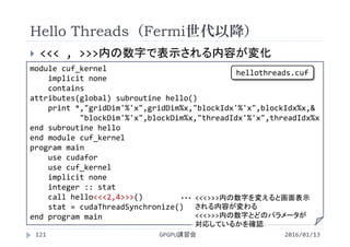 Hello Threads（Fermi世代以降）
 <<< , >>>内の数字で表示される内容が変化
2016/01/13GPGPU講習会121
module cuf_kernel
implicit none
contains
attributes(global) subroutine hello()
print *,"gridDim'%'x",gridDim%x,"blockIdx'%'x",blockIdx%x,&
"blockDim'%'x",blockDim%x,"threadIdx'%'x",threadIdx%x
end subroutine hello
end module cuf_kernel
program main
use cudafor
use cuf_kernel
implicit none
integer :: stat
call hello<<<2,4>>>()
stat = cudaThreadSynchronize()
end program main
<<<>>>内の数字を変えると画面表示
される内容が変わる
<<<>>>内の数字とどのパラメータが
対応しているかを確認
・・・
hellothreads.cuf
 