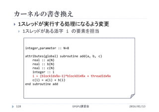 カーネルの書き換え
 1スレッドが実行する処理になるよう変更
 1スレッドがある添字 i の要素を担当
integer,parameter :: N=8
attributes(global) subroutine add(a, b, c)
real :: a(N)
real :: b(N)
real :: c(N)
integer :: i
i = (blockIdx%x‐1)*blockDim%x + threadIdx%x
c(i) = a(i) + b(i)
end subroutine add
GPGPU講習会128 2016/01/13
 