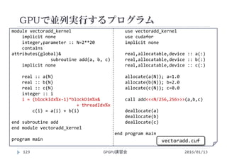 module vectoradd_kernel
implicit none
integer,parameter :: N=2**20
contains
attributes(global)&
subroutine add(a, b, c)
implicit none
real :: a(N)
real :: b(N)
real :: c(N)
integer :: i
i = (blockIdx%x‐1)*blockDim%x&
+ threadIdx%x
c(i) = a(i) + b(i)
end subroutine add
end module vectoradd_kernel
program main
use vectoradd_kernel
use cudafor
implicit none
real,allocatable,device :: a(:)
real,allocatable,device :: b(:)
real,allocatable,device :: c(:)
allocate(a(N)); a=1.0
allocate(b(N)); b=2.0
allocate(c(N)); c=0.0
call add<<<N/256,256>>>(a,b,c)
deallocate(a)
deallocate(b)
deallocate(c)
end program main
GPUで並列実行するプログラム
GPGPU講習会
vectoradd.cuf
129 2016/01/13
 