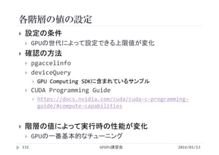 各階層の値の設定
 設定の条件
 GPUの世代によって設定できる上限値が変化
 確認の方法
 pgaccelinfo
 deviceQuery
 GPU Computing SDKに含まれているサンプル
 CUDA Programming Guide
 https://docs.nvidia.com/cuda/cuda‐c‐programming‐
guide/#compute‐capabilities
 階層の値によって実行時の性能が変化
 GPUの一番基本的なチューニング
2016/01/13GPGPU講習会131
 