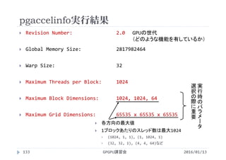 pgaccelinfo実行結果
 Revision Number:       2.0
 Global Memory Size:            2817982464
 Warp Size:                     32
 Maximum Threads per Block:     1024
 Maximum Block Dimensions:      1024, 1024, 64
 Maximum Grid Dimensions:       65535 x 65535 x 65535
GPUの世代
（どのような機能を有しているか）
実
行
時
の
パ
ラ
メ
ー
タ
選
択
の
際
に
重
要
 各方向の最大値
 1ブロックあたりのスレッド数は最大1024
 (1024, 1, 1), (1, 1024, 1)
 (32, 32, 1), (4, 4, 64)など
2016/01/13GPGPU講習会133
 