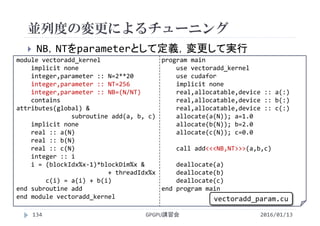  NB，NTをparameterとして定義，変更して実行
module vectoradd_kernel
implicit none
integer,parameter :: N=2**20
integer,parameter :: NT=256
integer,parameter :: NB=(N/NT)
contains
attributes(global) &
subroutine add(a, b, c)
implicit none
real :: a(N)
real :: b(N)
real :: c(N)
integer :: i
i = (blockIdx%x‐1)*blockDim%x &
+ threadIdx%x
c(i) = a(i) + b(i)
end subroutine add
end module vectoradd_kernel
program main
use vectoradd_kernel
use cudafor
implicit none
real,allocatable,device :: a(:)
real,allocatable,device :: b(:)
real,allocatable,device :: c(:)
allocate(a(N)); a=1.0
allocate(b(N)); b=2.0
allocate(c(N)); c=0.0
call add<<<NB,NT>>>(a,b,c)
deallocate(a)
deallocate(b)
deallocate(c)
end program main
並列度の変更によるチューニング
GPGPU講習会134
vectoradd_param.cu
2016/01/13
 