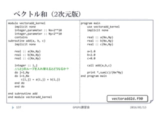 module vectoradd_kernel
implicit none
integer,parameter :: Nx=2**10
integer,parameter :: Ny=2**10
contains
subroutine add(a, b, c)
implicit none
real :: a(Nx,Ny)
real :: b(Nx,Ny)
real :: c(Nx,Ny)
integer :: i,j
//iとjのループを入れ替えるとどうなるか？
do j=1,Ny
do i=1,Nx
c(i,j) = a(i,j) + b(i,j)
end do
end do
end subroutine add
end module vectoradd_kernel
program main
use vectoradd_kernel
implicit none
real :: a(Nx,Ny)
real :: b(Nx,Ny)
real :: c(Nx,Ny)
a=1.0
b=2.0
c=0.0
call add(a,b,c)
print *,sum(c)/(Nx*Ny)
end program main
ベクトル和（2次元版）
2016/01/13GPGPU講習会137
vectoradd2d.f90
 