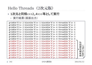 Hello Threads（2次元版）
 1次元と同様<<<2,4>>>等として実行
 実行結果（画面出力）
2016/01/13GPGPU講習会142
gridDim'%'x= 2 blockIdx'%'x= 1 blockDim'%'x= 4 threadIdx'%'x= 1
gridDim'%'x= 2 blockIdx'%'x= 1 blockDim'%'x= 4 threadIdx'%'x= 2
gridDim'%'x= 2 blockIdx'%'x= 1 blockDim'%'x= 4 threadIdx'%'x= 3
gridDim'%'x= 2 blockIdx'%'x= 1 blockDim'%'x= 4 threadIdx'%'x= 4
gridDim'%'x= 2 blockIdx'%'x= 2 blockDim'%'x= 4 threadIdx'%'x= 1
gridDim'%'x= 2 blockIdx'%'x= 2 blockDim'%'x= 4 threadIdx'%'x= 2
gridDim'%'x= 2 blockIdx'%'x= 2 blockDim'%'x= 4 threadIdx'%'x= 3
gridDim'%'x= 2 blockIdx'%'x= 2 blockDim'%'x= 4 threadIdx'%'x= 4
gridDim'%'y= 1 blockIdx'%'y= 1 blockDim'%'y= 1 threadIdx'%'y= 1
gridDim'%'y= 1 blockIdx'%'y= 1 blockDim'%'y= 1 threadIdx'%'y= 1
gridDim'%'y= 1 blockIdx'%'y= 1 blockDim'%'y= 1 threadIdx'%'y= 1
gridDim'%'y= 1 blockIdx'%'y= 1 blockDim'%'y= 1 threadIdx'%'y= 1
gridDim'%'y= 1 blockIdx'%'y= 1 blockDim'%'y= 1 threadIdx'%'y= 1
gridDim'%'y= 1 blockIdx'%'y= 1 blockDim'%'y= 1 threadIdx'%'y= 1
gridDim'%'y= 1 blockIdx'%'y= 1 blockDim'%'y= 1 threadIdx'%'y= 1
gridDim'%'y= 1 blockIdx'%'y= 1 blockDim'%'y= 1 threadIdx'%'y= 1
並列度の指定が
できていない
 
