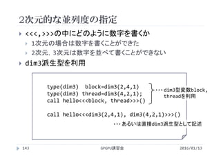 2次元的な並列度の指定
2016/01/13GPGPU講習会143
 <<<,>>>の中にどのように数字を書くか
 1次元の場合は数字を書くことができた
 2次元，3次元は数字を並べて書くことができない
 dim3派生型を利用
type(dim3)  block=dim3(2,4,1)
type(dim3) thread=dim3(4,2,1);
call hello<<<block, thread>>>()
call hello<<<dim3(2,4,1), dim3(4,2,1)>>>()
dim3型変数block, 
threadを利用
・・・
あるいは直接dim3派生型として記述・・・
 