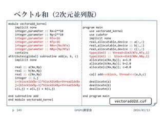 module vectoradd_kernel
implicit none
integer,parameter :: Nx=2**10
integer,parameter :: Ny=2**10
integer,parameter :: NTx=16
integer,parameter :: NTy=16
integer,parameter :: NBx=(Nx/NTx)
integer,parameter :: NBy=(Ny/NTy)
contains
attributes(global) subroutine add(a, b, c)
implicit none
real :: a(Nx,Ny)
real :: b(Nx,Ny)
real :: c(Nx,Ny)
integer :: i,j
i=(blockIdx%x‐1)*blockDim%x+threadIdx%x
j=(blockIdx%y‐1)*blockDim%y+threadIdx%y
c(i,j) = a(i,j) + b(i,j)
end subroutine add
end module vectoradd_kernel
program main
use vectoradd_kernel
use cudafor
implicit none
real,allocatable,device :: a(:,:)
real,allocatable,device :: b(:,:)
real,allocatable,device :: c(:,:)
type(dim3) :: thread=dim3(NTx,NTy,1)
type(dim3) ::  block=dim3(NBx,NBy,1)
allocate(a(Nx,Ny)); a=1.0
allocate(b(Nx,Ny)); b=2.0
allocate(c(Nx,Ny)); c=0.0
call add<<<block, thread>>>(a,b,c)
deallocate(a)
deallocate(b)
deallocate(c)
end program main
ベクトル和（2次元並列版）
2016/01/13GPGPU講習会149
vectoradd2d.cuf
 