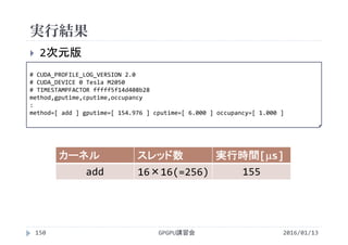 実行結果
GPGPU講習会150
 2次元版
カーネル スレッド数 実行時間[s]
add 16×16(=256) 155
2016/01/13
# CUDA_PROFILE_LOG_VERSION 2.0
# CUDA_DEVICE 0 Tesla M2050
# TIMESTAMPFACTOR fffff5f14d408b28
method,gputime,cputime,occupancy
:
method=[ add ] gputime=[ 154.976 ] cputime=[ 6.000 ] occupancy=[ 1.000 ]
 