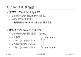 CPUのメモリ階層
GPGPU講習会
 オフチップ(off‐chip)メモリ
 CPUのチップ外部に置かれたメモリ
 メインメモリ（主記憶）
 利用可能なメモリの中で最低速，最大容量
 オンチップ(on‐chip)メモリ
 CPUのチップ内部に置かれたメモリ
 レジスタ
 レベル1(L1)キャッシュ
 レベル2(L2)キャッシュ
 レベル2(L3)キャッシュ
156
高速，容量小
低速，容量大
2016/01/13
 