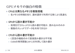 GPUメモリの独自の特徴
GPGPU講習会
 CPUとは異なるメモリを複数搭載
 各メモリの特徴を知り，適材適所で利用する事により高速化
 GPUから読み書き可能か
 処理を行うスレッドから読み書き可能か，読み込みのみか
 複数のスレッドでデータを共有できるか
 CPUから読み書き可能か
 C言語の機能のみで直接読み書きは不可能
 CUDAの専用関数(API)を利用して読み書き
158 2016/01/13
 