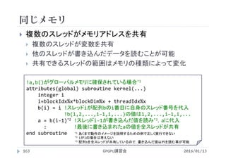 同じメモリ
2016/01/13GPGPU講習会163
 複数のスレッドがメモリアドレスを共有
 複数のスレッドが変数を共有
 他のスレッドが書き込んだデータを読むことが可能
 共有できるスレッドの範囲はメモリの種類によって変化
!a,b()がグローバルメモリに確保されている場合*1
attributes(global) subroutine kernel(...)
integer i
i=blockIdx%x*blockDim%x + threadIdx%x
b(i) = i !スレッドiが配列bのi番目に自身のスレッド番号を代入
!b(1,2,...,i‐1,i,...)の値は1,2,...,i‐1,i,...
a = b(i‐1)*2 !スレッドi‐1が書き込んだ値を読み*3，aに代入
:        !最後に書き込まれたaの値を全スレッドが共有
end subroutine *1 あくまで動作のイメージを説明するための例で正しく実行できない
*2 iが1の場合は考えない
*3 配列bを全スレッドが共有しているので，書き込んだ値以外を読む事が可能
 